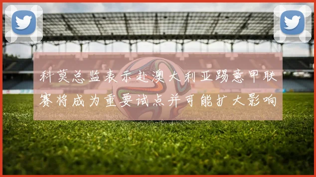 科莫总监表示赴澳大利亚踢意甲联赛将成为重要试点并可能扩大影响力