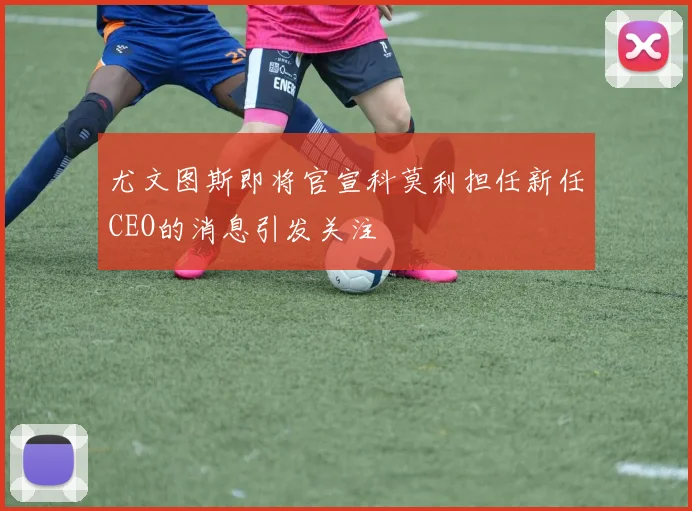 尤文图斯即将官宣科莫利担任新任CEO的消息引发关注