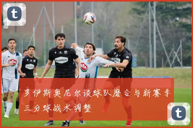 罗伊斯奥尼尔谈球队磨合与新赛季三分球战术调整
