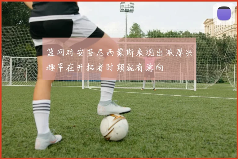 篮网对安芬尼西蒙斯表现出浓厚兴趣早在开拓者时期就有意向