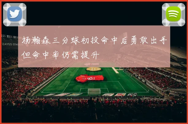 杨瀚森三分球初投命中后勇敢出手但命中率仍需提升