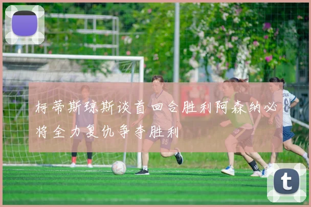 柯蒂斯琼斯谈首回合胜利阿森纳必将全力复仇争夺胜利