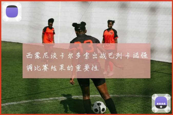 西蒙尼谈卡尔多索出战巴列卡诺强调比赛结果的重要性