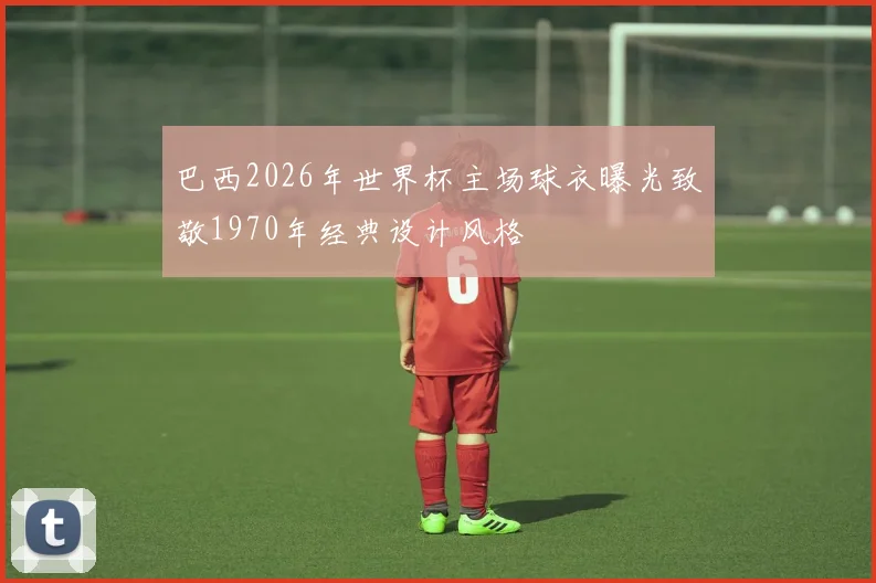 巴西2026年世界杯主场球衣曝光致敬1970年经典设计风格