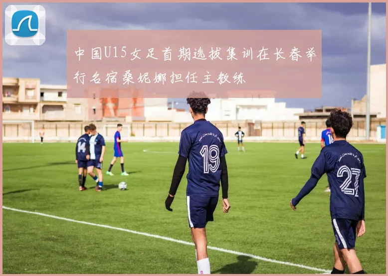 中国U15女足首期选拔集训在长春举行名宿桑妮娜担任主教练