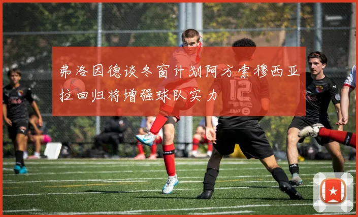 弗洛因德谈冬窗计划阿方索穆西亚拉回归将增强球队实力