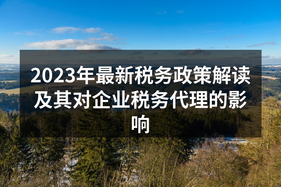 2023年最新税务政策解读及其对企业税务代理的影响